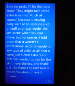 Text I received after working a 6 hour unpaid shoot with someone who had me bring my own wardrobe to use for it, which was silk and stained by the body paint they had me sit in for 5 of those hours.  I'd asked they cover the cleaning bill before agreeing to it, which was all of $20; the director was being paid a professional rate... despite blaming an extra for rescheduling and not having had a schedule in place to begin with. One of the two make-up artists left after 2 hours; the 2nd had to leave when I did. In my response, I wrote "My makeup artist had also plans that night. We were not given a schd for the day. I have never done a 6 hour shoot for free, and never had to bring my own clothes so thank you for agreeing to have it cleaned."  Or I could have said nothing.